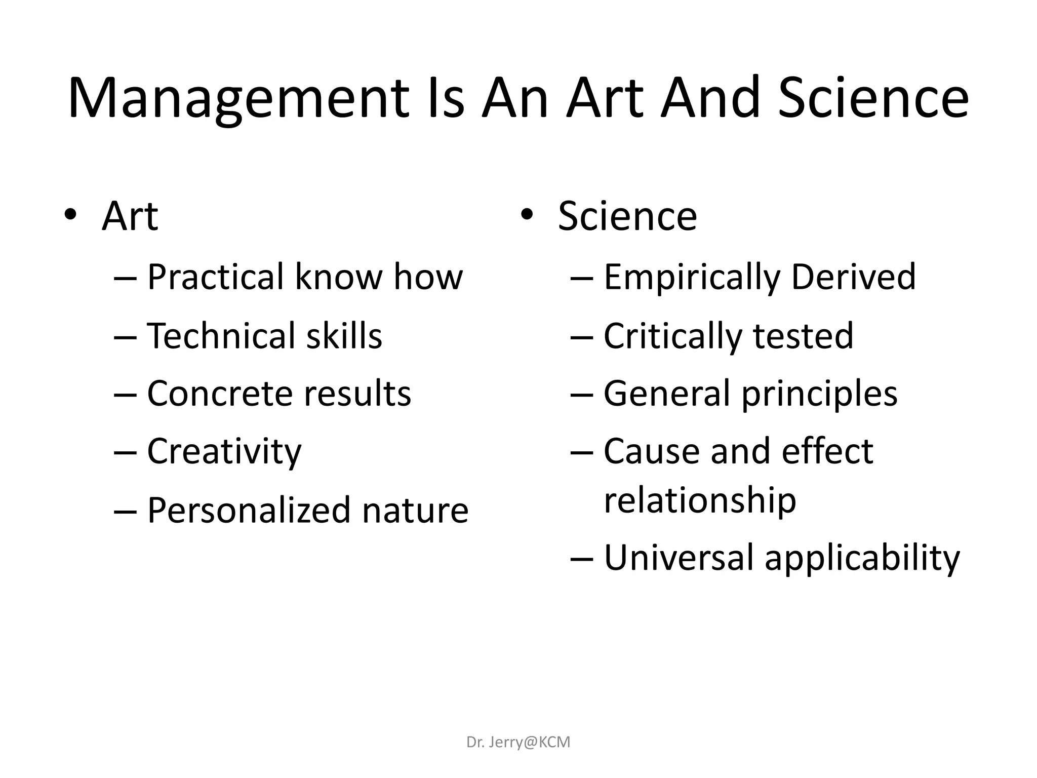 Management Is An Art And Science
• Art
– Practical know how
– Technical skills
– Concrete results
– Creativity
– Personalized nature
• Science
– Empirically Derived
– Critically tested
– General principles
– Cause and effect
relationship
– Universal applicability
Dr. Jerry@KCM
 