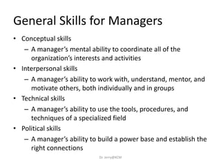 General Skills for Managers
• Conceptual skills
– A manager’s mental ability to coordinate all of the
organization’s interests and activities
• Interpersonal skills
– A manager’s ability to work with, understand, mentor, and
motivate others, both individually and in groups
• Technical skills
– A manager’s ability to use the tools, procedures, and
techniques of a specialized field
• Political skills
– A manager’s ability to build a power base and establish the
right connections
Dr. Jerry@KCM
 