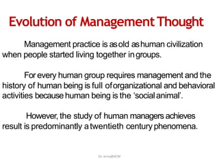 Management practice is asold ashuman civilization
when people started living together ingroups.
For every human group requires management and the
history of human being is full oforganizational and behavioral
activities becausehuman being is the ‘socialanimal’.
However, the study of human managers achieves
result is predominantly atwentieth centuryphenomena.
Evolution of ManagementThought
Dr. Jerry@KCM
 