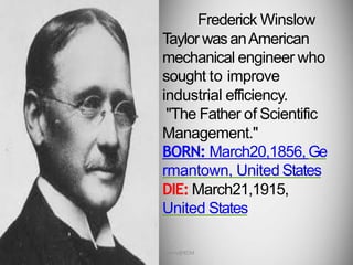 Frederick Winslow
Taylor wasanAmerican
mechanical engineer who
sought to improve
industrial efficiency.
"The Father of Scientific
Management."
BORN: March20,1856,Ge
rmantown, United States
DIE: March21,1915,
United States
Dr. Jerry@KCM
 