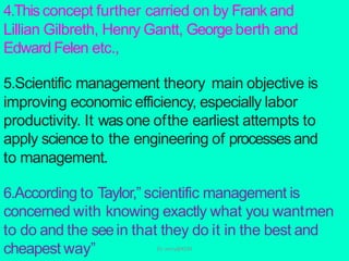 4.Thisconcept further carried on by Frank and
Lillian Gilbreth, Henry Gantt, Georgeberth and
Edward Felen etc.,
5.Scientific management theory main objective is
improving economic efficiency, especially labor
productivity. It wasone ofthe earliest attempts to
apply science to the engineering of processesand
to management.
6.According to Taylor,” scientific management is
concerned with knowing exactly what you wantmen
to do and the seein that they do it in the best and
cheapest way” Dr. Jerry@KCM
 