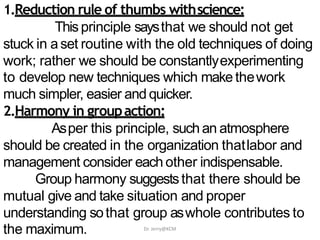 1.Reduction rule of thumbs withscience:
Thisprinciple saysthat we should not get
stuck in aset routine with the old techniques of doing
work; rather we should be constantlyexperimenting
to develop new techniques which make thework
much simpler, easier and quicker.
2.Harmony in groupaction:
Asper this principle, such an atmosphere
should be created in the organization thatlabor and
management consider each other indispensable.
Group harmony suggeststhat there should be
mutual give and take situation and proper
understanding sothat group aswhole contributes to
the maximum. Dr. Jerry@KCM
 