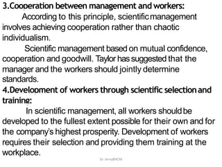 3.Cooperation between management and workers:
According to this principle, scientificmanagement
involves achieving cooperation rather than chaotic
individualism.
Scientific management based on mutual confidence,
cooperation and goodwill. Taylor hassuggested that the
manager and the workers should jointly determine
standards.
4.Development of workers through scientific selectionand
training:
In scientific management, all workers shouldbe
developed to the fullest extent possible for their own and for
the company’s highest prosperity. Development of workers
requires their selection and providing them training at the
workplace.
Dr. Jerry@KCM
 