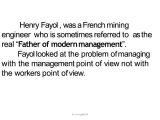 Henry Fayol, wasaFrench mining
engineer who is sometimes referred to asthe
real “Father of modernmanagement”.
Fayollooked at the problem ofmanaging
with the management point of view not with
the workers point ofview.
Dr. Jerry@KCM
 