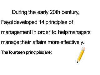 During the early 20th century,
Fayoldeveloped 14 principles of
management in order to helpmanagers
manage their affairs moreeffectively.
Thefourteen principlesare:
 