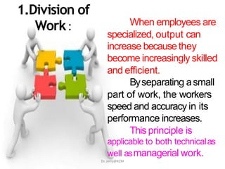 1.Division of
Work: When employees are
specialized, output can
increase becausethey
become increasingly skilled
and efficient.
Byseparating asmall
part of work, the workers
speed and accuracy in its
performance increases.
Thisprinciple is
applicable to both technicalas
well asmanagerial work.
Dr. Jerry@KCM
 