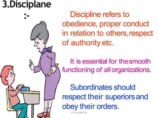 Discipline refers to
obedience, proper conduct
in relation to others,respect
of authorityetc.
It is essential for thesmooth
functioning of allorganizations.
Subordinates should
respect their superiorsand
obey their orders.
3.Disciplane
:-
Dr. Jerry@KCM
 