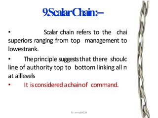 9.ScalarChain:–
• Scalar chain refers to the chain of
superiors ranging from top management to the
lowestrank.
• Theprinciple suggeststhat there shouldbeclear
line of authority top to bottom linking all managers
at alllevels
• It isconsideredachainof command.
.
Dr. Jerry@KCM
 