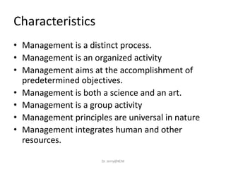 Characteristics
• Management is a distinct process.
• Management is an organized activity
• Management aims at the accomplishment of
predetermined objectives.
• Management is both a science and an art.
• Management is a group activity
• Management principles are universal in nature
• Management integrates human and other
resources.
Dr. Jerry@KCM
 