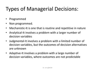 • Programmed
• Non programmed.
• Mechanistic-It is one that is routine and repetitive in nature
• Analytical-It involves a problem with a larger number of
decision variables
• Judgmental-It involves a problem with a limited number of
decision variables, but the outcomes of decision alternatives
are unknown
• Adaptive-It involves a problem with a large number of
decision variables, where outcomes are not predictable
Types of Managerial Decisions:
Dr. Jerry@KCM
 