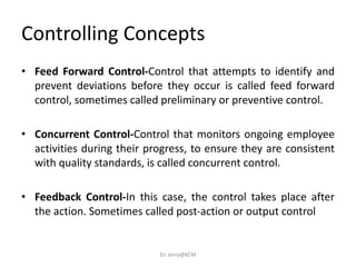 • Feed Forward Control-Control that attempts to identify and
prevent deviations before they occur is called feed forward
control, sometimes called preliminary or preventive control.
• Concurrent Control-Control that monitors ongoing employee
activities during their progress, to ensure they are consistent
with quality standards, is called concurrent control.
• Feedback Control-In this case, the control takes place after
the action. Sometimes called post-action or output control
Controlling Concepts
Dr. Jerry@KCM
 