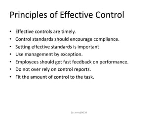 • Effective controls are timely.
• Control standards should encourage compliance.
• Setting effective standards is important
• Use management by exception.
• Employees should get fast feedback on performance.
• Do not over rely on control reports.
• Fit the amount of control to the task.
Principles of Effective Control
Dr. Jerry@KCM
 