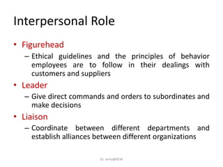 Interpersonal Role
• Figurehead
– Ethical guidelines and the principles of behavior
employees are to follow in their dealings with
customers and suppliers
• Leader
– Give direct commands and orders to subordinates and
make decisions
• Liaison
– Coordinate between different departments and
establish alliances between different organizations
Dr. Jerry@KCM
 