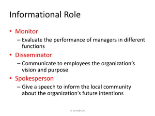 Informational Role
• Monitor
– Evaluate the performance of managers in different
functions
• Disseminator
– Communicate to employees the organization’s
vision and purpose
• Spokesperson
– Give a speech to inform the local community
about the organization’s future intentions
Dr. Jerry@KCM
 