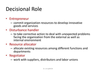 Decisional Role
• Entrepreneur
– commit organization resources to develop innovative
goods and services
• Disturbance handler
– to take corrective action to deal with unexpected problems
facing the organization from the external as well as
internal environment
• Resource allocator
– allocate existing resources among different functions and
departments
• Negotiator
– work with suppliers, distributors and labor unions
Dr. Jerry@KCM
 