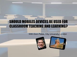 SHOULD MOBILES DEVICES BE USED FOR
CLASSROOM TEACHING AND LEARNING?
With Dom Pates, City University London
 