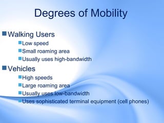 Degrees of Mobility
 Walking Users
    Low speed
    Small roaming area
    Usually uses high-bandwidth
 Vehicles
    High speeds
    Large roaming area
    Usually uses low-bandwidth
    Uses sophisticated terminal equipment (cell phones)
 