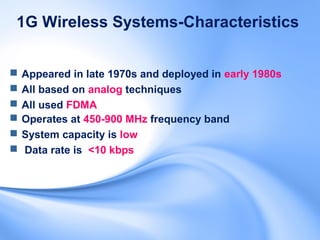 1G Wireless Systems-Characteristics


   Appeared in late 1970s and deployed in early 1980s
   All based on analog techniques
   All used FDMA
   Operates at 450-900 MHz frequency band
   System capacity is low
   Data rate is <10 kbps
 