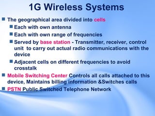1G Wireless Systems
 The geographical area divided into cells
    Each with own antenna
    Each with own range of frequencies
    Served by base station - Transmitter, receiver, control
     unit to carry out actual radio communications with the
     device
    Adjacent cells on different frequencies to avoid
     crosstalk
 Mobile Switching Center Controls all calls attached to this
  device, Maintains billing information &Switches calls
 PSTN Public Switched Telephone Network
 