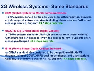 2G Wireless Systems- Some Standards
 GSM (Global System for Mobile communications)
  - TDMA system, serves as the pan-European cellular service, provides
   a wide range of network service, including phone service, FAX, short
   message service. Support 24.7 kbps data rate.

 USDC IS-136 (United States Digital Cellular)
  -a TDMA system, similar to AMPS, it supports more users (6 times)
   with improved performance. Provides access to VPN, supports short
   messages. Support 48.6 kbps data rate.

 IS-95 (United States Digital Cellular Standard )
  -a CDMA standard also designed to be compatible with AMPS
  through using of CDMA/AMPS dual mode phones and base stations.
  Capacity is 8~10 times that of AMPS. Support 14.4 kbps data rate.
 