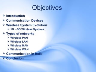 Objectives
 Introduction
 Communication Devices
 Wireless System Evolution
   1G - 5G Wireless Systems
 Types of networks
     Wireless PAN
     Wireless LAN
     Wireless MAN
     Wireless WAN
 Communication in India
 Conclusion
 