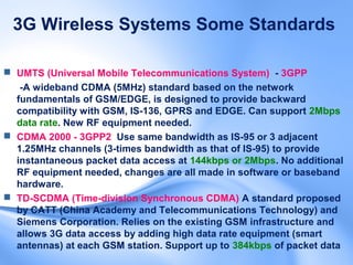 3G Wireless Systems Some Standards

 UMTS (Universal Mobile Telecommunications System) - 3GPP
   -A wideband CDMA (5MHz) standard based on the network
  fundamentals of GSM/EDGE, is designed to provide backward
  compatibility with GSM, IS-136, GPRS and EDGE. Can support 2Mbps
  data rate. New RF equipment needed.
 CDMA 2000 - 3GPP2 Use same bandwidth as IS-95 or 3 adjacent
  1.25MHz channels (3-times bandwidth as that of IS-95) to provide
  instantaneous packet data access at 144kbps or 2Mbps. No additional
  RF equipment needed, changes are all made in software or baseband
  hardware.
 TD-SCDMA (Time-division Synchronous CDMA) A standard proposed
  by CATT (China Academy and Telecommunications Technology) and
  Siemens Corporation. Relies on the existing GSM infrastructure and
  allows 3G data access by adding high data rate equipment (smart
  antennas) at each GSM station. Support up to 384kbps of packet data
 
