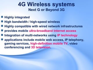 4G Wireless systems
                   Next G or Beyond 3G
   Highly integrated
   High bandwidth / high-speed wireless
   Highly compatible with wired network infrastructures
   provides mobile ultra-broadband Internet access
   Integration of multi-networks using IP technology
   applications include mobile web access, IP telephony,
    gaming services, high-definition mobile TV, video
    conferencing and 3D television.
 