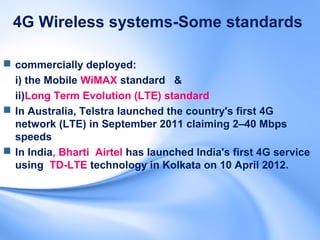 4G Wireless systems-Some standards

 commercially deployed:
  i) the Mobile WiMAX standard &
  ii)Long Term Evolution (LTE) standard
 In Australia, Telstra launched the country's first 4G
  network (LTE) in September 2011 claiming 2–40 Mbps
  speeds
 In India, Bharti Airtel has launched India's first 4G service
  using TD-LTE technology in Kolkata on 10 April 2012.
 