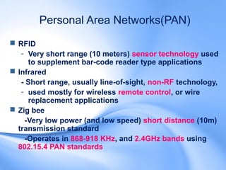 Personal Area Networks(PAN)
 RFID
   - Very short range (10 meters) sensor technology used
     to supplement bar-code reader type applications
 Infrared
   - Short range, usually line-of-sight, non-RF technology,
   - used mostly for wireless remote control, or wire
     replacement applications
 Zig bee
    -Very low power (and low speed) short distance (10m)
  transmission standard
    -Operates in 868-918 KHz, and 2.4GHz bands using
  802.15.4 PAN standards
 
