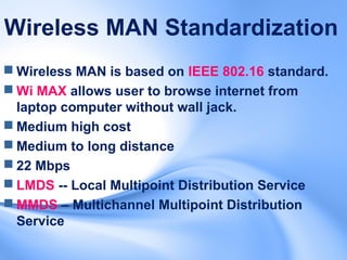 Wireless MAN Standardization
 Wireless MAN is based on IEEE 802.16 standard.
 Wi MAX allows user to browse internet from
  laptop computer without wall jack.
 Medium high cost
 Medium to long distance
 22 Mbps
 LMDS -- Local Multipoint Distribution Service
 MMDS – Multichannel Multipoint Distribution
  Service
 