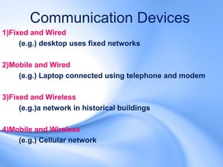 Communication Devices
1)Fixed and Wired
     (e.g.) desktop uses fixed networks

2)Mobile and Wired
    (e.g.) Laptop connected using telephone and modem

3)Fixed and Wireless
     (e.g.)a network in historical buildings

4)Mobile and Wireless
    (e.g.) Cellular network
 