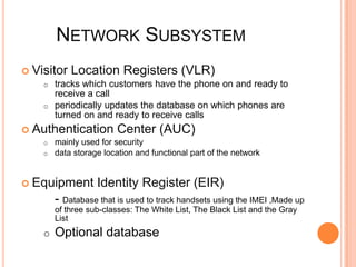 NETWORK SUBSYSTEM
 Visitor Location Registers (VLR)
    o tracks which customers have the phone on and ready to
       receive a call
    o periodically updates the database on which phones are
       turned on and ready to receive calls
 Authentication         Center (AUC)
    o   mainly used for security
    o   data storage location and functional part of the network


 Equipment        Identity Register (EIR)
        - Database that is used to track handsets using the IMEI ,Made up
        of three sub-classes: The White List, The Black List and the Gray
        List
    o   Optional database
 