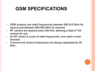 GSM SPECIFICATIONS


•   GSM systems use radio frequencies between 890-915 MHz for
    receive and between 935-960 MHz for transmit.
•   RF carriers are spaced every 200 kHz, allowing a total of 124
    carriers for use.
•   An RF carrier is a pair of radio frequencies, one used in each
    direction.
•   Transmit and receive frequencies are always separated by 45
    MHz .
 