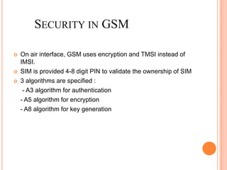 SECURITY IN GSM

   On air interface, GSM uses encryption and TMSI instead of
    IMSI.
   SIM is provided 4-8 digit PIN to validate the ownership of SIM
   3 algorithms are specified :
     - A3 algorithm for authentication
    - A5 algorithm for encryption
    - A8 algorithm for key generation
 