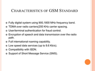 CHARACTERISTICS OF GSM STANDARD

   Fully digital system using 900,1800 MHz frequency band.
   TDMA over radio carriers(200 KHz carrier spacing.
   User/terminal authentication for fraud control.
   Encryption of speech and data transmission over the radio
    path.
   Full international roaming capability.
   Low speed data services (up to 9.6 Kb/s).
   Compatibility with ISDN.
   Support of Short Message Service (SMS).
 