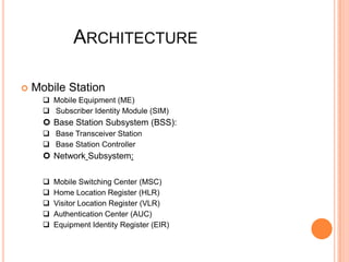 ARCHITECTURE

   Mobile Station
       Mobile Equipment (ME)
       Subscriber Identity Module (SIM)
       Base Station Subsystem (BSS):
       Base Transceiver Station
       Base Station Controller
       Network Subsystem:

         Mobile Switching Center (MSC)
         Home Location Register (HLR)
         Visitor Location Register (VLR)
         Authentication Center (AUC)
         Equipment Identity Register (EIR)
 
