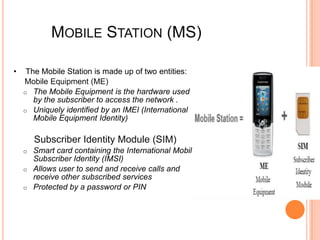 MOBILE STATION (MS)

•    The Mobile Station is made up of two entities:
    Mobile Equipment (ME)
    o The Mobile Equipment is the hardware used
       by the subscriber to access the network .
    o Uniquely identified by an IMEI (International
       Mobile Equipment Identity)

        Subscriber Identity Module (SIM)
    o Smart card containing the International Mobile
      Subscriber Identity (IMSI)
    o Allows user to send and receive calls and
      receive other subscribed services
    o Protected by a password or PIN
 