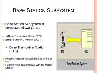 BASE STATION SUBSYSTEM

   Base Station Subsystem is
    composed of two parts :

   1) Base Transceiver Station (BTS)
   2) Base Station Controller (BSC)


    • Base Transceiver Station
      (BTS)

   Houses the radio transceivers that define a
    cell
   Handles radio-link protocols with the Mobile
    Station
 