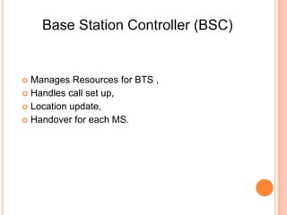 Base Station Controller (BSC)


 Manages Resources for BTS ,
 Handles call set up,
 Location update,
 Handover for each MS.
 