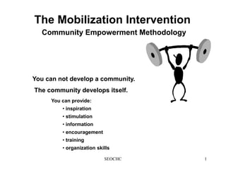 SEOCHC 1
The Mobilization Intervention
Community Empowerment Methodology
You can provide:
• inspiration
• stimulation
• information
• encouragement
• training
• organization skills
You can not develop a community.
The community develops itself.
 