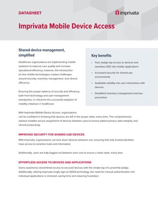 Shared device management,
simplified
Healthcare organizations are implementing mobile
solutions to improve care quality and increase
operational efficiency; however, the introduction
of new mobile technologies creates challenges
around security, inventory management, and clinical
efficiency.
Ensuring the proper balance of security and efficiency,
both from technology and user management
standpoints, is critical for the successful adoption of
mobility initiatives in healthcare.
With Imprivata Mobile Device Access, organizations
can be confident in knowing that devices are left in the proper state, every time. The comprehensive
solution enables secure assignment of devices between uses to ensure patient privacy, data integrity, and
clinical productivity.
IMPROVED SECURITY FOR SHARED-USE DEVICES
With Imprivata, organizations can lock down devices between use, ensuring that only trusted identities
have access to sensitive tools and information.
Additionally, users are fully logged out between each use to ensure a clean state, every time.
EFFORTLESS ACCESS TO DEVICES AND APPLICATIONS
Users experience streamlined access to secured devices with the simple tap of a proximity badge.
Additionally, utilizing Imprivata single sign-on (SSO) technology, the need for manual authentication into
individual applications is removed, saving time and reducing frustration.
Imprivata Mobile Device Access
DATASHEET
Key benefits
• Fast, badge-tap access to devices and
seamless SSO into mobile applications
• Increased security for shared-use
environments
• Auditable visibility into user interactions with
devices
• Simplified inventory management and loss
prevention
 