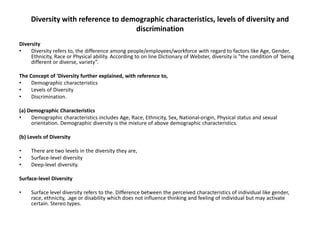 Diversity with reference to demographic characteristics, levels of diversity and
discrimination
Diversity
• Diversity refers to, the difference among people/employees/workforce with regard to factors like Age, Gender,
Ethnicity, Race or Physical ability. According to on line Dictionary of Webster, diversity is "the condition of ‘being
different or diverse, variety”.
The Concept of 'Diversity further explained, with reference to,
• Demographic characteristics
• Levels of Diversity
• Discrimination.
(a) Demographic Characteristics
• Demographic characteristics includes Age, Race, Ethnicity, Sex, National-origin, Physical status and sexual
orientation. Demographic diversity is the mixture of above demographic characteristics.
(b) Levels of Diversity
• There are two levels in the diversity they are,
• Surface-level diversity
• Deep-level diversity.
Surface-level Diversity
• Surface level diversity refers to the. Difference between the perceived characteristics of individual like gender,
race, ethnicity, .age or disability which does not influence thinking and feeling of individual but may activate
certain. Stereo types.
 