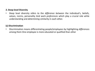 2. Deep-level Diversity
• Deep level diversity refers to the difference between the individual's, beliefs,
values, norms, personality And work preferences which play a crucial role while
understanding and determining similarity in each other.
(c) Discrimination
• Discrimination means differentiating people/employees by highlighting differences
among them One employee is more educated or qualified than other
 