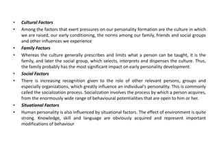 • Cultural Factors
• Among the factors that exert pressures on our personality formation are the culture in which
we are raised, our early conditioning, the norms among our family, friends and social groups
and other influences we experience
• Family Factors
• Whereas the culture generally prescribes and limits what a person can be taught, it is the
family, and later the social group, which selects, interprets and dispenses the culture. Thus,
the family probably has the most significant impact on early personality development.
• Social Factors
• There is increasing recognition given to the role of other relevant persons, groups and
especially organizations, which greatly influence an individual's personality. This is commonly
called the socialization process. Socialization involves the process by which a person acquires,
from the enormously wide range of behavioural potentialities that are open to him or her.
• Situational Factors
• Human personality is also influenced by situational factors. The effect of environment is quite
strong. Knowledge, skill and language are obviously acquired and represent important
modifications of behaviour
 