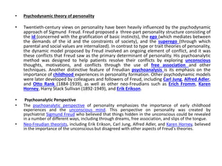 • Psychodynamic theory of personality
• Twentieth-century views on personality have been heavily influenced by the psychodynamic
approach of Sigmund Freud. Freud proposed a three-part personality structure consisting of
the id (concerned with the gratification of basic instincts), the ego (which mediates between
the demands of the id and the constraints of society), and the superego (through which
parental and social values are internalized). In contrast to type or trait theories of personality,
the dynamic model proposed by Freud involved an ongoing element of conflict, and it was
these conflicts that Freud saw as the primary determinant of personality. His psychoanalytic
method was designed to help patients resolve their conflicts by exploring unconscious
thoughts, motivations, and conflicts through the use of free association and other
techniques. Another distinctive feature of Freudian psychoanalysis is its emphasis on the
importance of childhood experiences in personality formation. Other psychodynamic models
were later developed by colleagues and followers of Freud, including Carl Jung, Alfred Adler,
and Otto Rank (1884-1939), as well as other neo-Freudians such as Erich Fromm, Karen
Horney, Harry Stack Sullivan (1892-1949), and Erik Erikson.
• Psychoanalytic Perspective
• The psychoanalytic perspective of personality emphasizes the importance of early childhood
experiences and the unconscious mind. This perspective on personality was created by
psychiatrist Sigmund Freud who believed that things hidden in the unconscious could be revealed
in a number of different ways, including through dreams, free association, and slips of the tongue.
• Neo-Freudian theorists, including Erik Erikson, Carl Jung, Alfred Adler, and Karen Horney, believed
in the importance of the unconscious but disagreed with other aspects of Freud's theories.
 