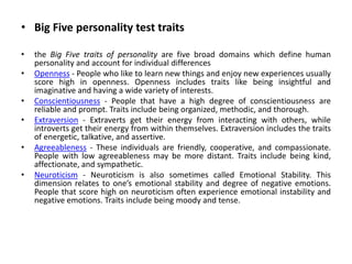• Big Five personality test traits
• the Big Five traits of personality are five broad domains which define human
personality and account for individual differences
• Openness - People who like to learn new things and enjoy new experiences usually
score high in openness. Openness includes traits like being insightful and
imaginative and having a wide variety of interests.
• Conscientiousness - People that have a high degree of conscientiousness are
reliable and prompt. Traits include being organized, methodic, and thorough.
• Extraversion - Extraverts get their energy from interacting with others, while
introverts get their energy from within themselves. Extraversion includes the traits
of energetic, talkative, and assertive.
• Agreeableness - These individuals are friendly, cooperative, and compassionate.
People with low agreeableness may be more distant. Traits include being kind,
affectionate, and sympathetic.
• Neuroticism - Neuroticism is also sometimes called Emotional Stability. This
dimension relates to one’s emotional stability and degree of negative emotions.
People that score high on neuroticism often experience emotional instability and
negative emotions. Traits include being moody and tense.
 