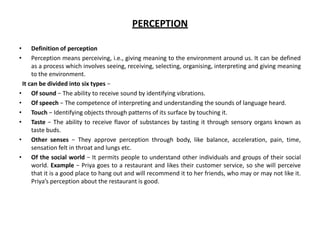 PERCEPTION
• Definition of perception
• Perception means perceiving, i.e., giving meaning to the environment around us. It can be defined
as a process which involves seeing, receiving, selecting, organising, interpreting and giving meaning
to the environment.
It can be divided into six types −
• Of sound − The ability to receive sound by identifying vibrations.
• Of speech − The competence of interpreting and understanding the sounds of language heard.
• Touch − Identifying objects through patterns of its surface by touching it.
• Taste − The ability to receive flavor of substances by tasting it through sensory organs known as
taste buds.
• Other senses − They approve perception through body, like balance, acceleration, pain, time,
sensation felt in throat and lungs etc.
• Of the social world − It permits people to understand other individuals and groups of their social
world. Example − Priya goes to a restaurant and likes their customer service, so she will perceive
that it is a good place to hang out and will recommend it to her friends, who may or may not like it.
Priya’s perception about the restaurant is good.
 