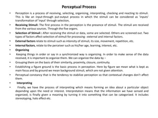 Perceptual Process
• Perception is a process of receiving, selecting, organising, interpreting, checking and reacting to stimuli.
This is like an input-through put-output process in which the stimuli can be considered as 'inputs'
transformation of 'input' through selection,
• Receiving Stimuli: The first process in the perception is the presence of stimuli. The stimuli are received
from the various sources. Through the five organs.
• Selection of Stimuli : After receiving the stimuli or data, some are selected. Others are screened out. Two
types of factors affect selection of stimuli for processing : external and internal factors.
• External factors relate to stimuli such as intensity of stimuli, its size, movement, repetition, etc.
• Internal factors, relate to the perceiver such as his/her age, learning, interest, etc.
• Organizing
• Keeping things in order or say in a synchronized way is organizing. In order to make sense of the data
received, it is important to organize them. We can organize the data by −
• Grouping them on the basis of their similarity, proximity, closure, continuity.
• Establishing a figure ground is the basic process in perception. Here by figure we mean what is kept as
main focus and by ground we mean background stimuli, which are not given attention.
• Perceptual constancy that is the tendency to stabilize perception so that contextual changes don’t affect
them.
• Interpreting
• Finally, we have the process of interpreting which means forming an idea about a particular object
depending upon the need or interest. Interpretation means that the information we have sensed and
organized, is finally given a meaning by turning it into something that can be categorized. It includes
stereotyping, halo effect etc.
 
