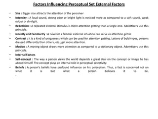Factors Influencing Perceptual Set External Factors
• Size : Bigger size attracts the attention of the perceiver
• Intensity : A loud sound, strong odor or bright light is noticed more as compared to a soft sound, weak
odour or dimlight.
• Repetition : A repeated external stimulus is more attention getting than a single one. Advertisers use this
principle.
• Novelty and Familiarity : A novel or a familiar external situation can serve as attention getter.
• Contrast : It is a kind of uniqueness which can be used for attention getting. Letters of bold types, persons
dressed differently than others, etc., get more attention.
• Motion : A moving object draws more attention as compared to a stationary object. Advertisers use this
principle.
• Internal Factors
• Self-concept : The way a person views the world depends a great deal on the concept or image he has
about himself. The concept plays an internal role in perceptual selectivity.
• Beliefs : A person's beliefs have profound influence on his perception. Thus, a fact is conceived not on
what it is but what a person believes it to be.
.
 