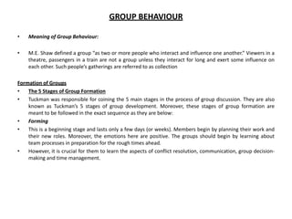GROUP BEHAVIOUR
• Meaning of Group Behaviour:
• M.E. Shaw defined a group “as two or more people who interact and influence one another.” Viewers in a
theatre, passengers in a train are not a group unless they interact for long and exert some influence on
each other. Such people’s gatherings are referred to as collection
Formation of Groups
• The 5 Stages of Group Formation
• Tuckman was responsible for coining the 5 main stages in the process of group discussion. They are also
known as Tuckman’s 5 stages of group development. Moreover, these stages of group formation are
meant to be followed in the exact sequence as they are below:
• Forming
• This is a beginning stage and lasts only a few days (or weeks). Members begin by planning their work and
their new roles. Moreover, the emotions here are positive. The groups should begin by learning about
team processes in preparation for the rough times ahead.
• However, it is crucial for them to learn the aspects of conflict resolution, communication, group decision-
making and time management.
 